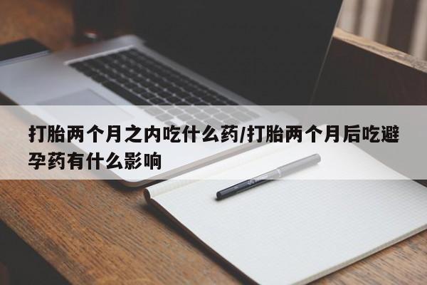 卖打胎药的微信打胎两个月之内吃什么药/打胎两个月后吃避孕药有什么影响