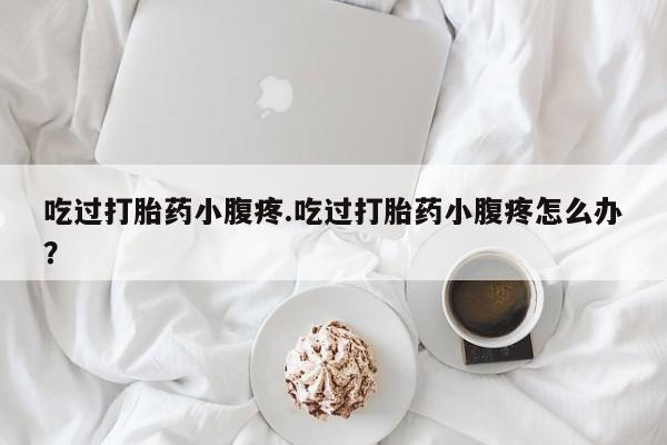 卖打胎药的微信吃过打胎药小腹疼.吃过打胎药小腹疼怎么办？