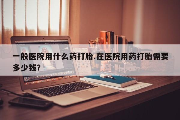 卖打胎药的微信一般医院用什么药打胎.在医院用药打胎需要多少钱？