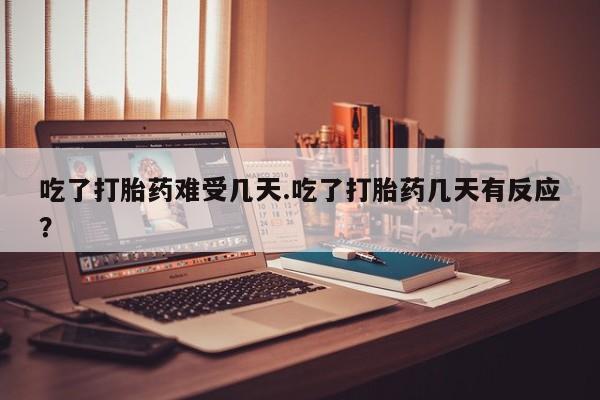 卖打胎药的微信吃了打胎药难受几天.吃了打胎药几天有反应？