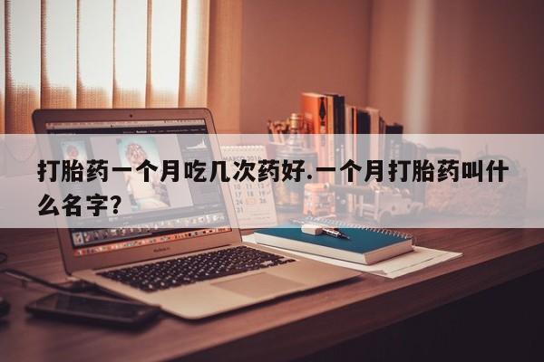卖打胎药的微信打胎药一个月吃几次药好.一个月打胎药叫什么名字？
