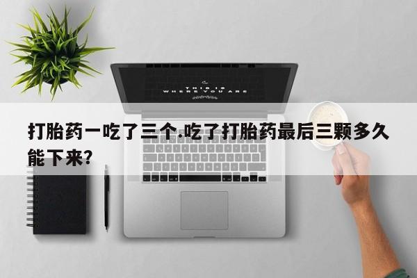 卖打胎药的微信打胎药一吃了三个.吃了打胎药最后三颗多久能下来？