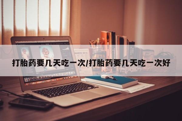 卖打胎药的微信打胎药要几天吃一次/打胎药要几天吃一次好
