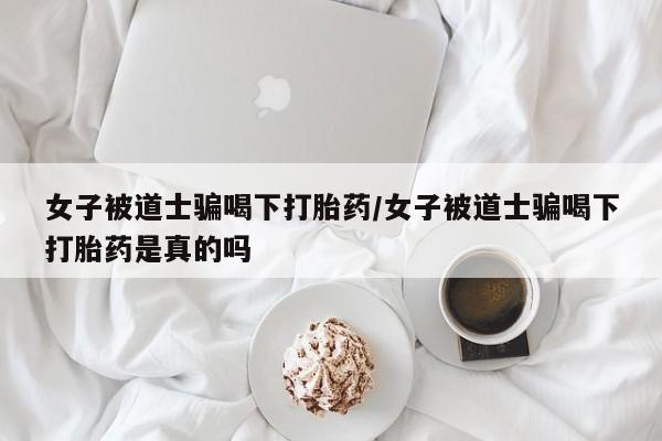 卖打胎药的微信女子被道士骗喝下打胎药/女子被道士骗喝下打胎药是真的吗