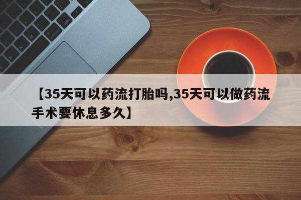 卖打胎药的微信【35天可以药流打胎吗,35天可以做药流手术要休息多久】