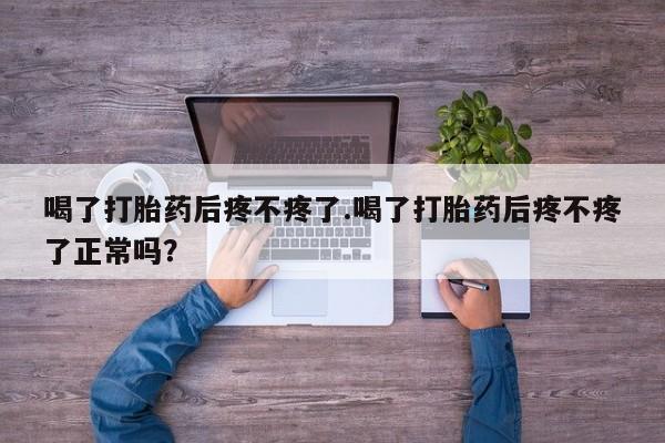 卖打胎药的微信喝了打胎药后疼不疼了.喝了打胎药后疼不疼了正常吗？