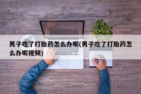 卖打胎药的微信男子吃了打胎药怎么办呢(男子吃了打胎药怎么办呢视频)