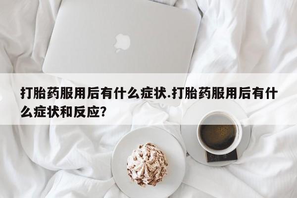 卖打胎药的微信打胎药服用后有什么症状.打胎药服用后有什么症状和反应？
