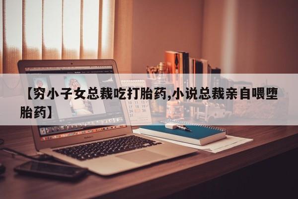 卖打胎药的微信【穷小子女总裁吃打胎药,小说总裁亲自喂堕胎药】