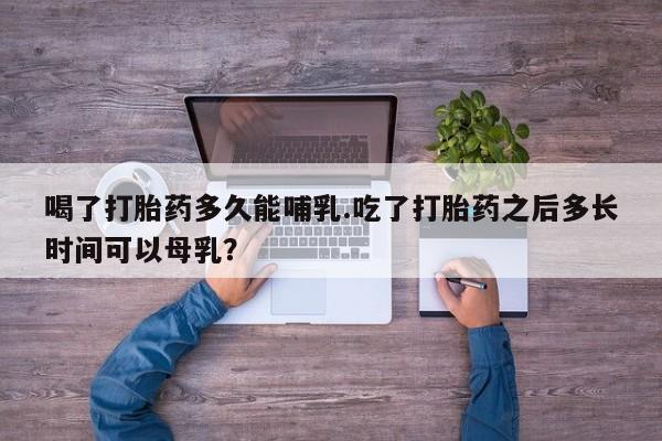 卖打胎药的微信喝了打胎药多久能哺乳.吃了打胎药之后多长时间可以母乳？