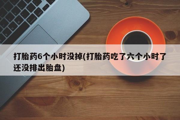 卖打胎药的微信打胎药6个小时没掉(打胎药吃了六个小时了还没排出胎盘)