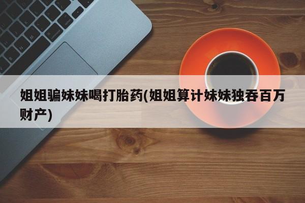 卖打胎药的微信姐姐骗妹妹喝打胎药(姐姐算计妹妹独吞百万财产)