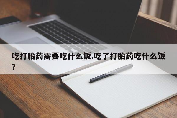 卖打胎药的微信吃打胎药需要吃什么饭.吃了打胎药吃什么饭？
