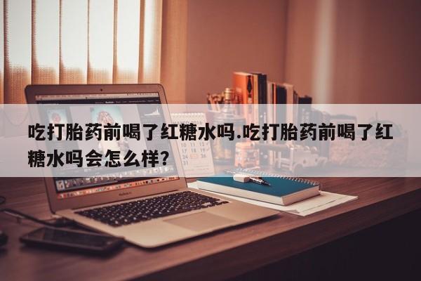 卖打胎药的微信吃打胎药前喝了红糖水吗.吃打胎药前喝了红糖水吗会怎么样？