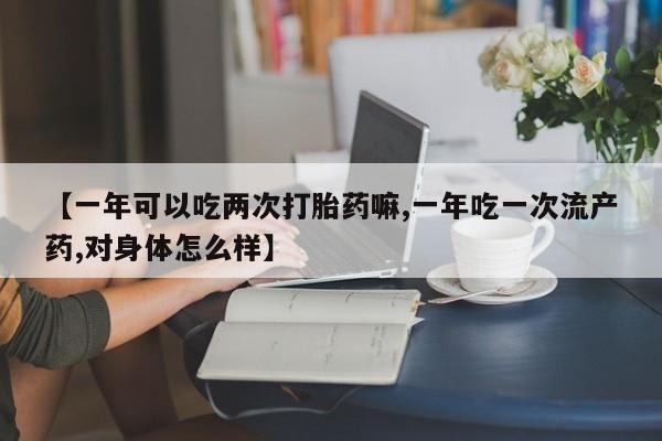 卖打胎药的微信【一年可以吃两次打胎药嘛,一年吃一次流产药,对身体怎么样】
