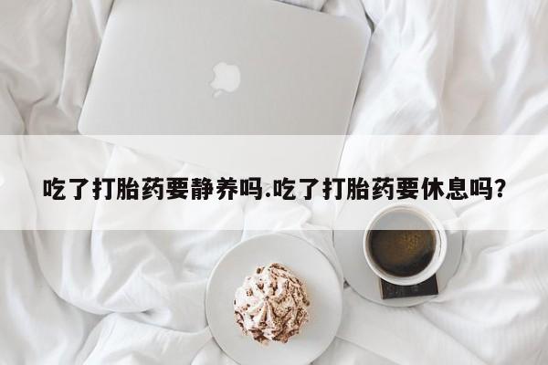 卖打胎药的微信吃了打胎药要静养吗.吃了打胎药要休息吗？