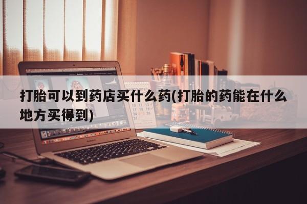 卖打胎药的微信打胎可以到药店买什么药(打胎的药能在什么地方买得到)